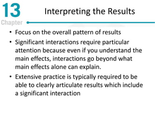 Interpreting the Results
• Focus on the overall pattern of results
• Significant interactions require particular
attention because even if you understand the
main effects, interactions go beyond what
main effects alone can explain.
• Extensive practice is typically required to be
able to clearly articulate results which include
a significant interaction
 