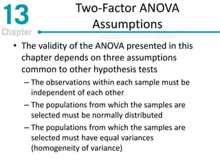 Two-Factor ANOVA
Assumptions
• The validity of the ANOVA presented in this
chapter depends on three assumptions
common to other hypothesis tests
– The observations within each sample must be
independent of each other
– The populations from which the samples are
selected must be normally distributed
– The populations from which the samples are
selected must have equal variances
(homogeneity of variance)
 