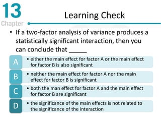 Learning Check
• If a two-factor analysis of variance produces a
statistically significant interaction, then you
can conclude that _____
• either the main effect for factor A or the main effect
for factor B is also significantA
• neither the main effect for factor A nor the main
effect for factor B is significantB
• both the man effect for factor A and the main effect
for factor B are significantC
• the significance of the main effects is not related to
the significance of the interactionD
 