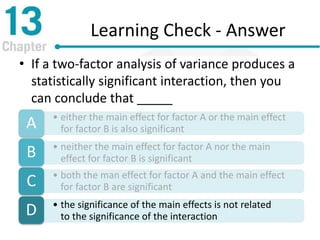 Learning Check - Answer
• If a two-factor analysis of variance produces a
statistically significant interaction, then you
can conclude that _____
• either the main effect for factor A or the main effect
for factor B is also significantA
• neither the main effect for factor A nor the main
effect for factor B is significantB
• both the man effect for factor A and the main effect
for factor B are significantC
• the significance of the main effects is not related
to the significance of the interactionD
 