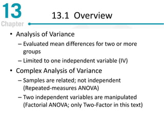 13.1 Overview
• Analysis of Variance
– Evaluated mean differences for two or more
groups
– Limited to one independent variable (IV)
• Complex Analysis of Variance
– Samples are related; not independent
(Repeated-measures ANOVA)
– Two independent variables are manipulated
(Factorial ANOVA; only Two-Factor in this text)
 