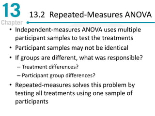 13.2 Repeated-Measures ANOVA
• Independent-measures ANOVA uses multiple
participant samples to test the treatments
• Participant samples may not be identical
• If groups are different, what was responsible?
– Treatment differences?
– Participant group differences?
• Repeated-measures solves this problem by
testing all treatments using one sample of
participants
 