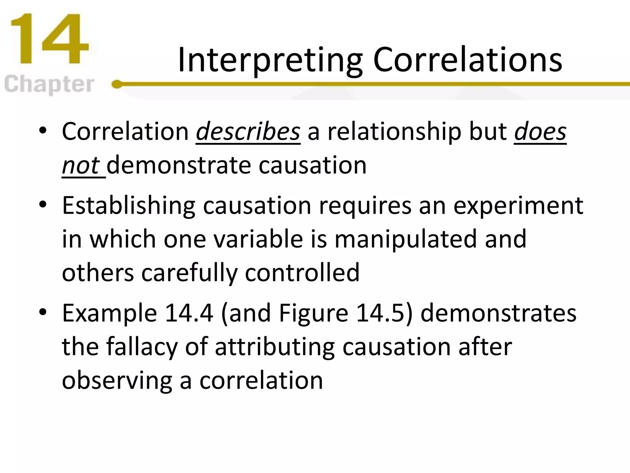 Interpreting Correlations
• Correlation describes a relationship but does
not demonstrate causation
• Establishing causation requires an experiment
in which one variable is manipulated and
others carefully controlled
• Example 14.4 (and Figure 14.5) demonstrates
the fallacy of attributing causation after
observing a correlation
 