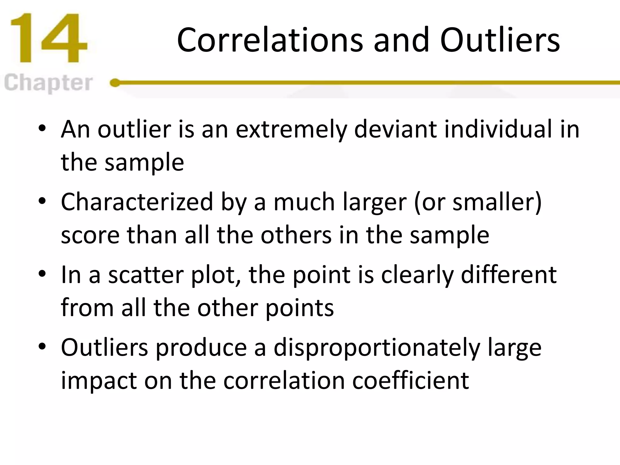 Correlations and Outliers
• An outlier is an extremely deviant individual in
the sample
• Characterized by a much larger (or smaller)
score than all the others in the sample
• In a scatter plot, the point is clearly different
from all the other points
• Outliers produce a disproportionately large
impact on the correlation coefficient
 
