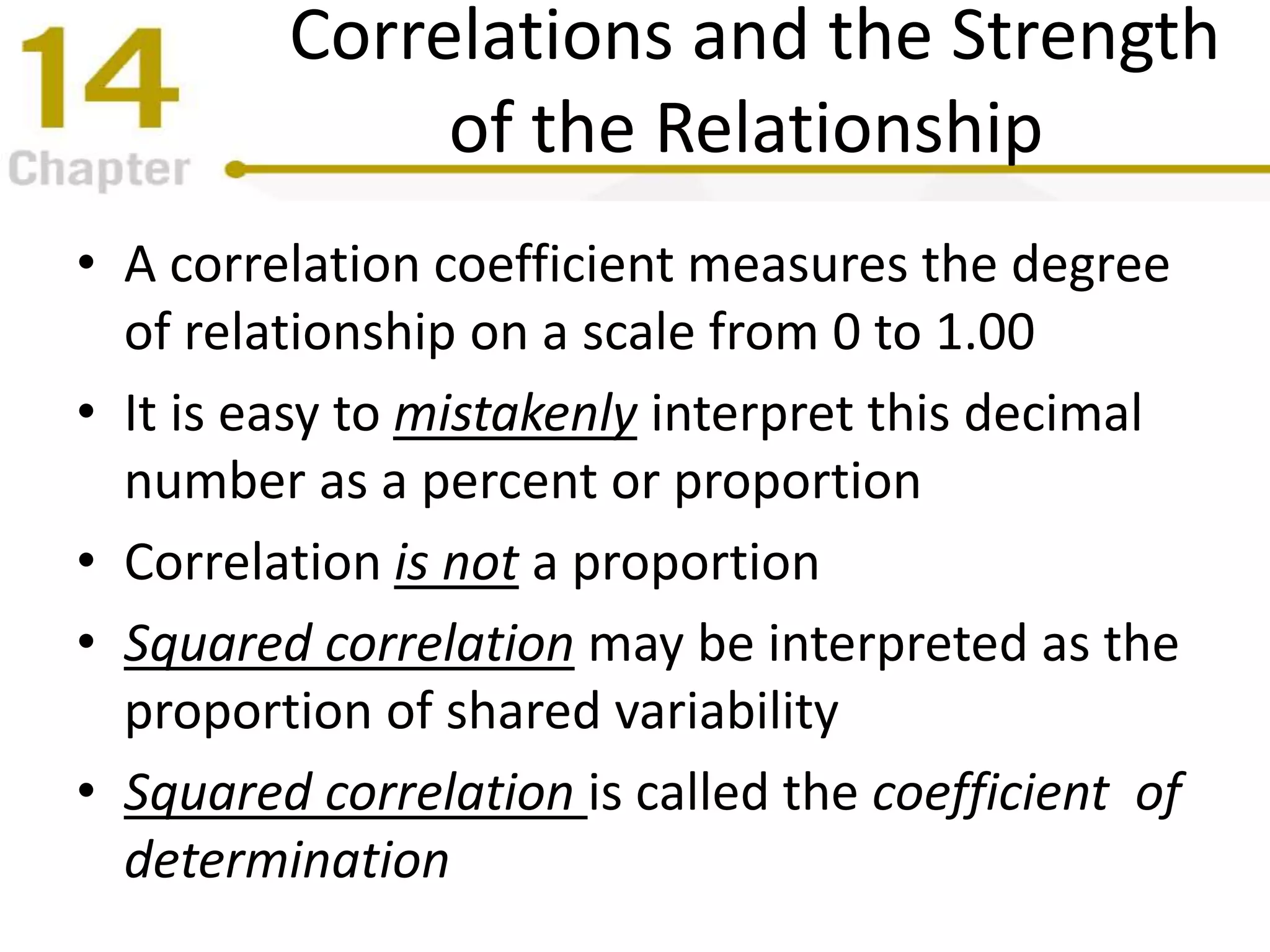 Correlations and the Strength
of the Relationship
• A correlation coefficient measures the degree
of relationship on a scale from 0 to 1.00
• It is easy to mistakenly interpret this decimal
number as a percent or proportion
• Correlation is not a proportion
• Squared correlation may be interpreted as the
proportion of shared variability
• Squared correlation is called the coefficient of
determination
 