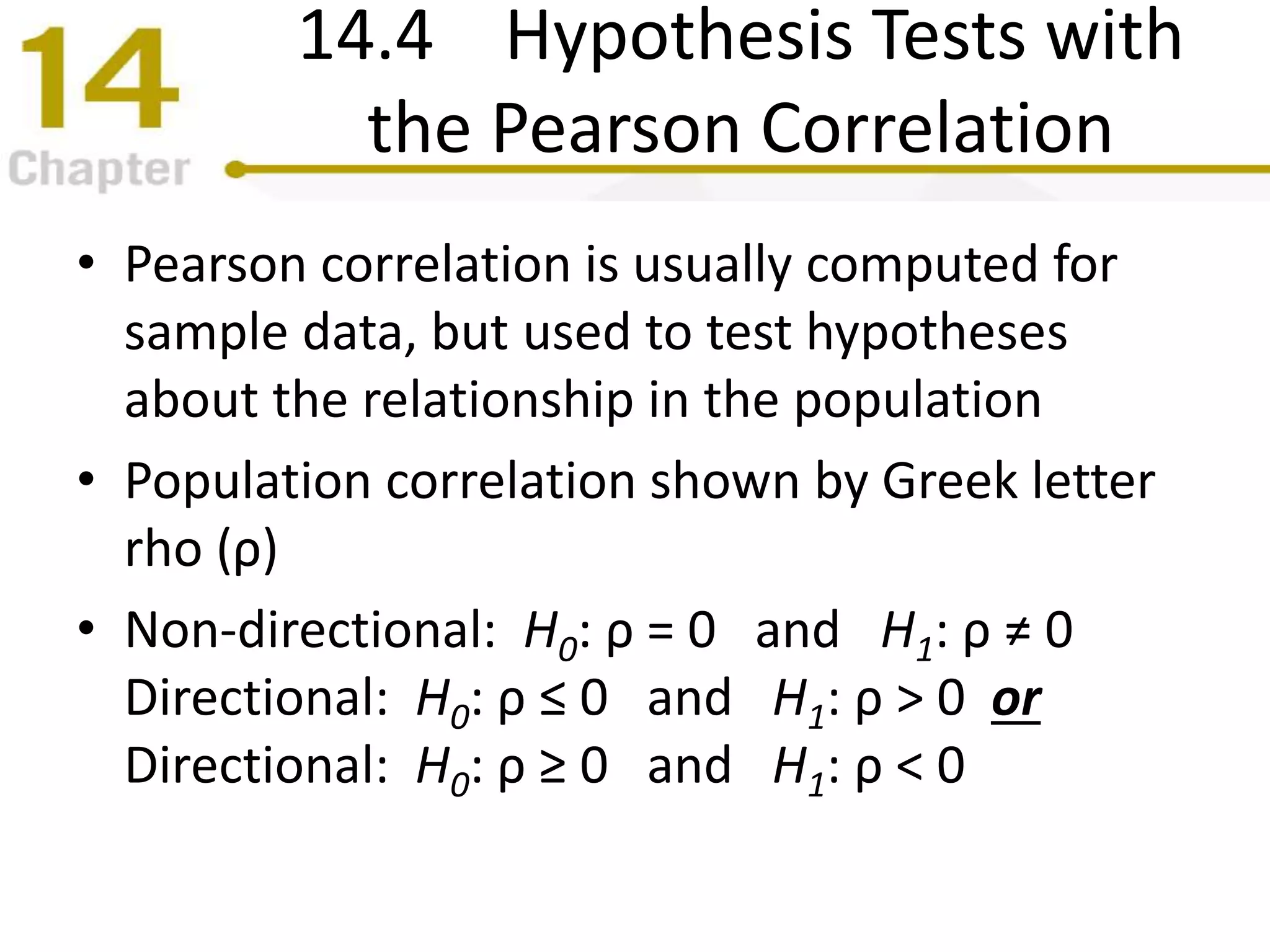 14.4 Hypothesis Tests with
the Pearson Correlation
• Pearson correlation is usually computed for
sample data, but used to test hypotheses
about the relationship in the population
• Population correlation shown by Greek letter
rho (ρ)
• Non-directional: H0: ρ = 0 and H1: ρ ≠ 0
Directional: H0: ρ ≤ 0 and H1: ρ > 0 or
Directional: H0: ρ ≥ 0 and H1: ρ < 0
 