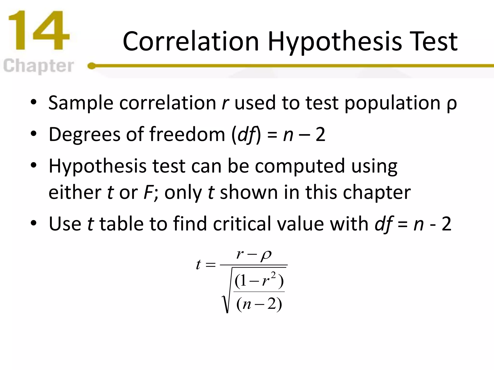 Correlation Hypothesis Test
• Sample correlation r used to test population ρ
• Degrees of freedom (df) = n – 2
• Hypothesis test can be computed using
either t or F; only t shown in this chapter
• Use t table to find critical value with df = n - 2
)2(
)1( 2




n
r
r
t

 