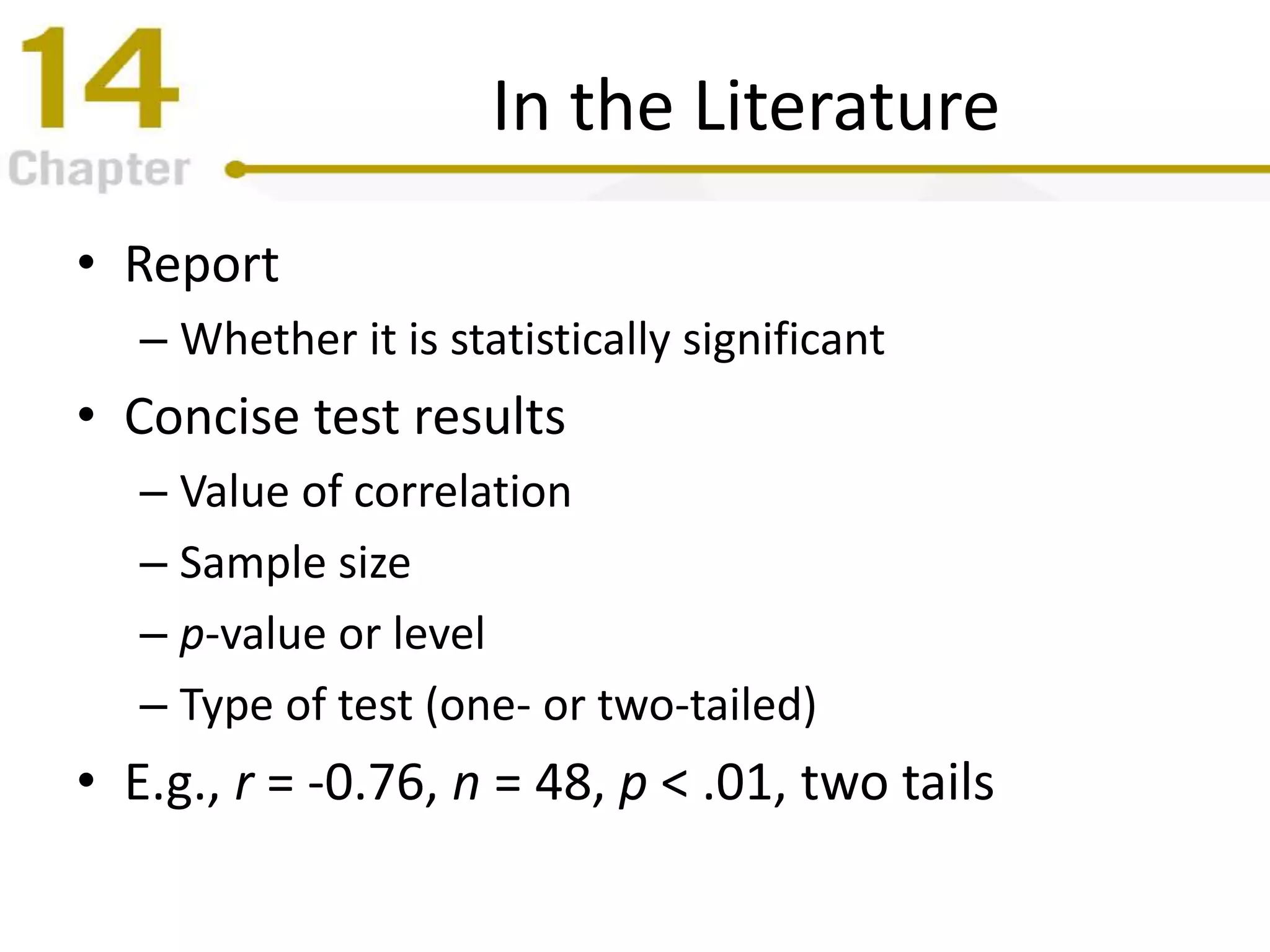 In the Literature
• Report
– Whether it is statistically significant
• Concise test results
– Value of correlation
– Sample size
– p-value or level
– Type of test (one- or two-tailed)
• E.g., r = -0.76, n = 48, p < .01, two tails
 