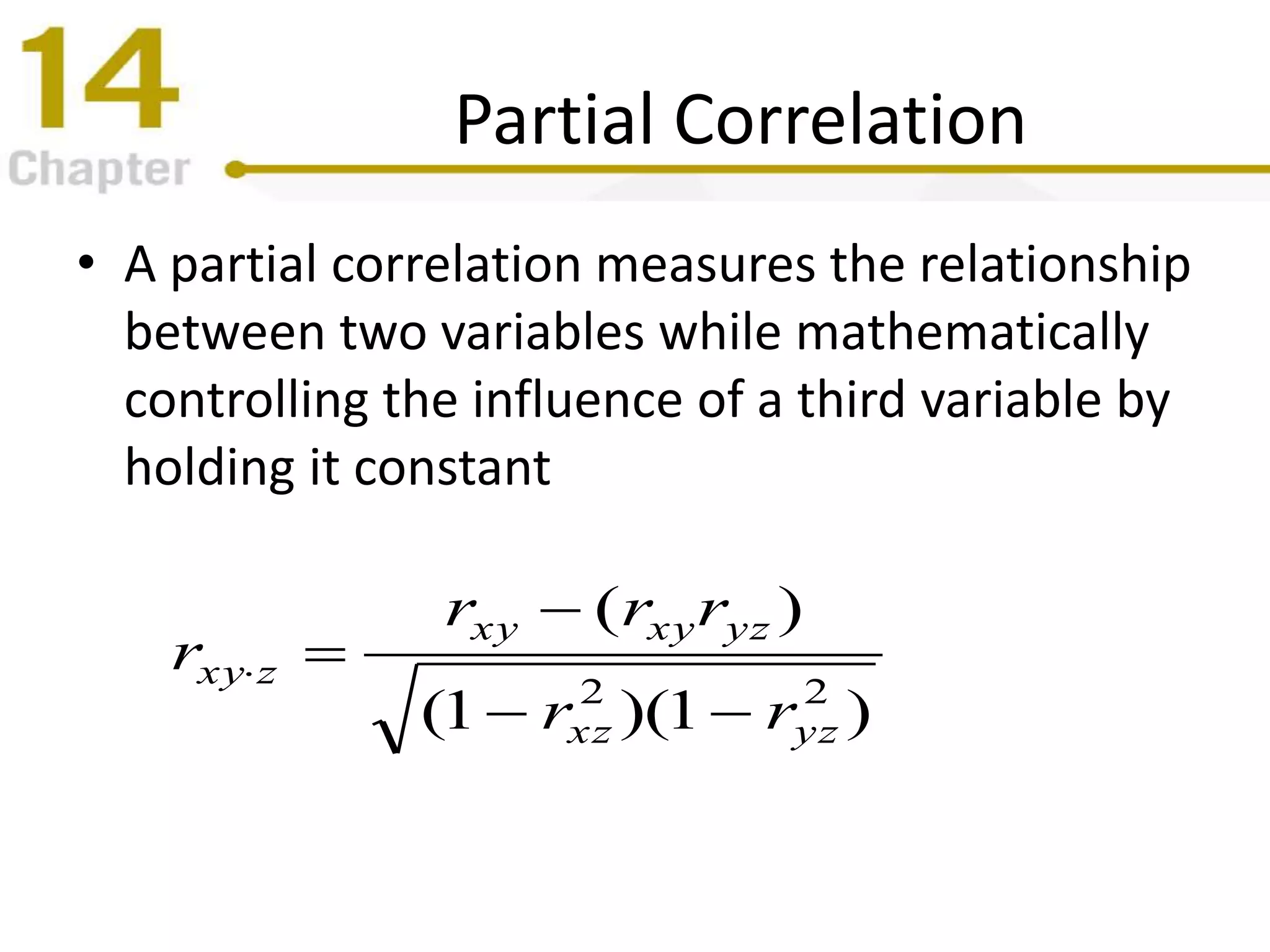 Partial Correlation
• A partial correlation measures the relationship
between two variables while mathematically
controlling the influence of a third variable by
holding it constant
)1)(1(
)(
22
yzxz
yzxyxy
zxy
rr
rrr
r



 