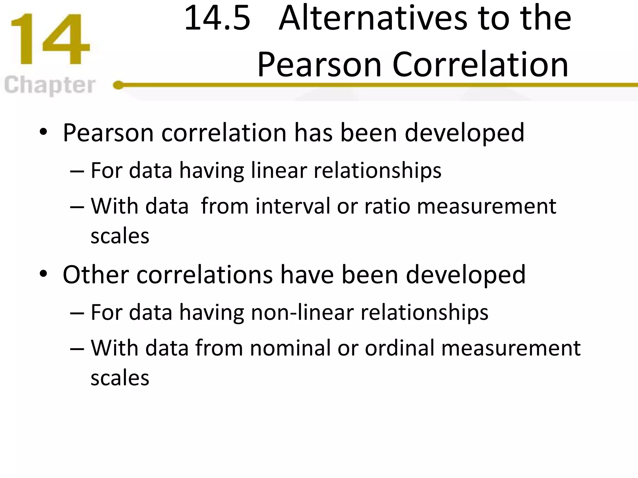 14.5 Alternatives to the
Pearson Correlation
• Pearson correlation has been developed
– For data having linear relationships
– With data from interval or ratio measurement
scales
• Other correlations have been developed
– For data having non-linear relationships
– With data from nominal or ordinal measurement
scales
 