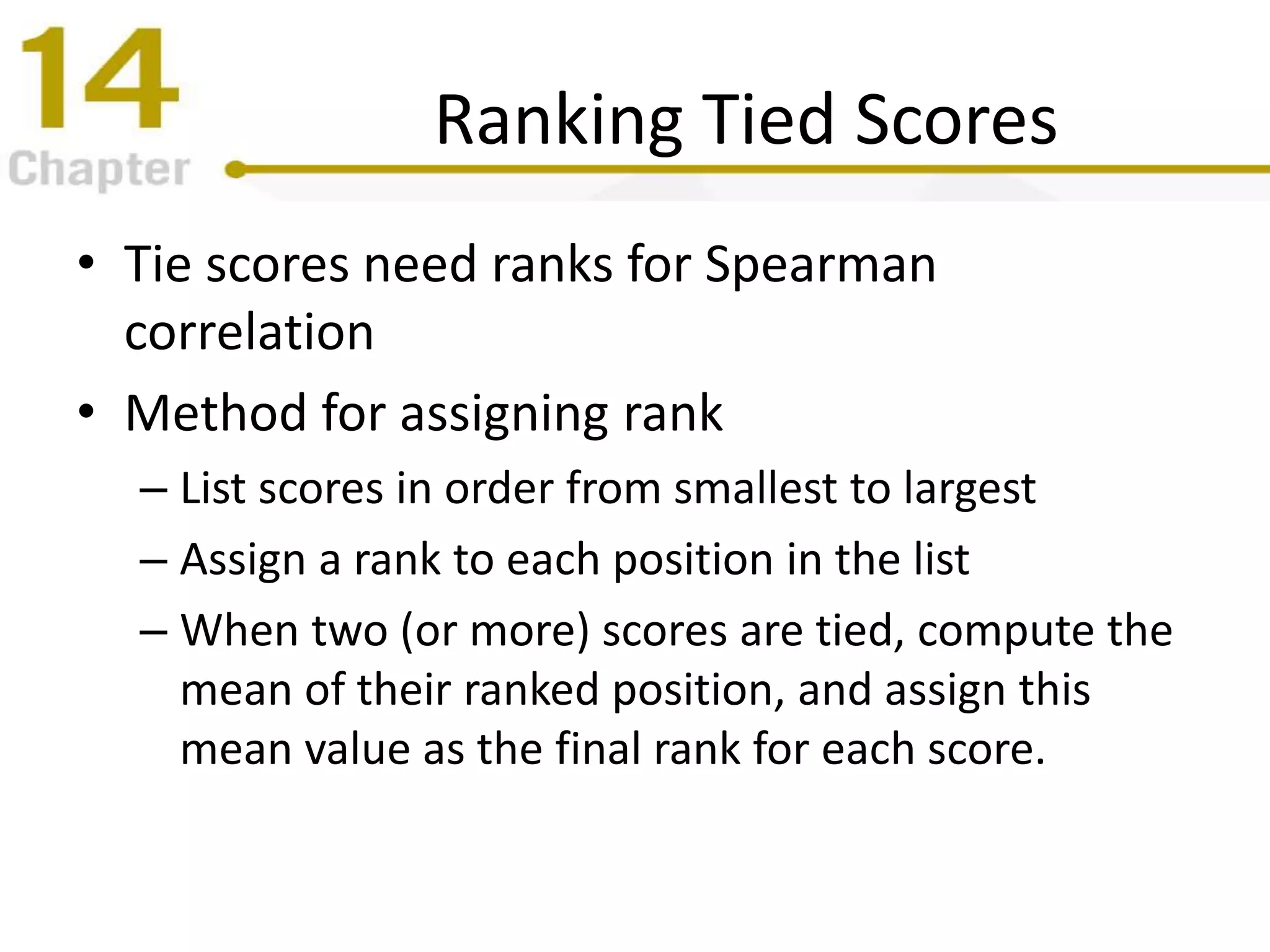 Ranking Tied Scores
• Tie scores need ranks for Spearman
correlation
• Method for assigning rank
– List scores in order from smallest to largest
– Assign a rank to each position in the list
– When two (or more) scores are tied, compute the
mean of their ranked position, and assign this
mean value as the final rank for each score.
 