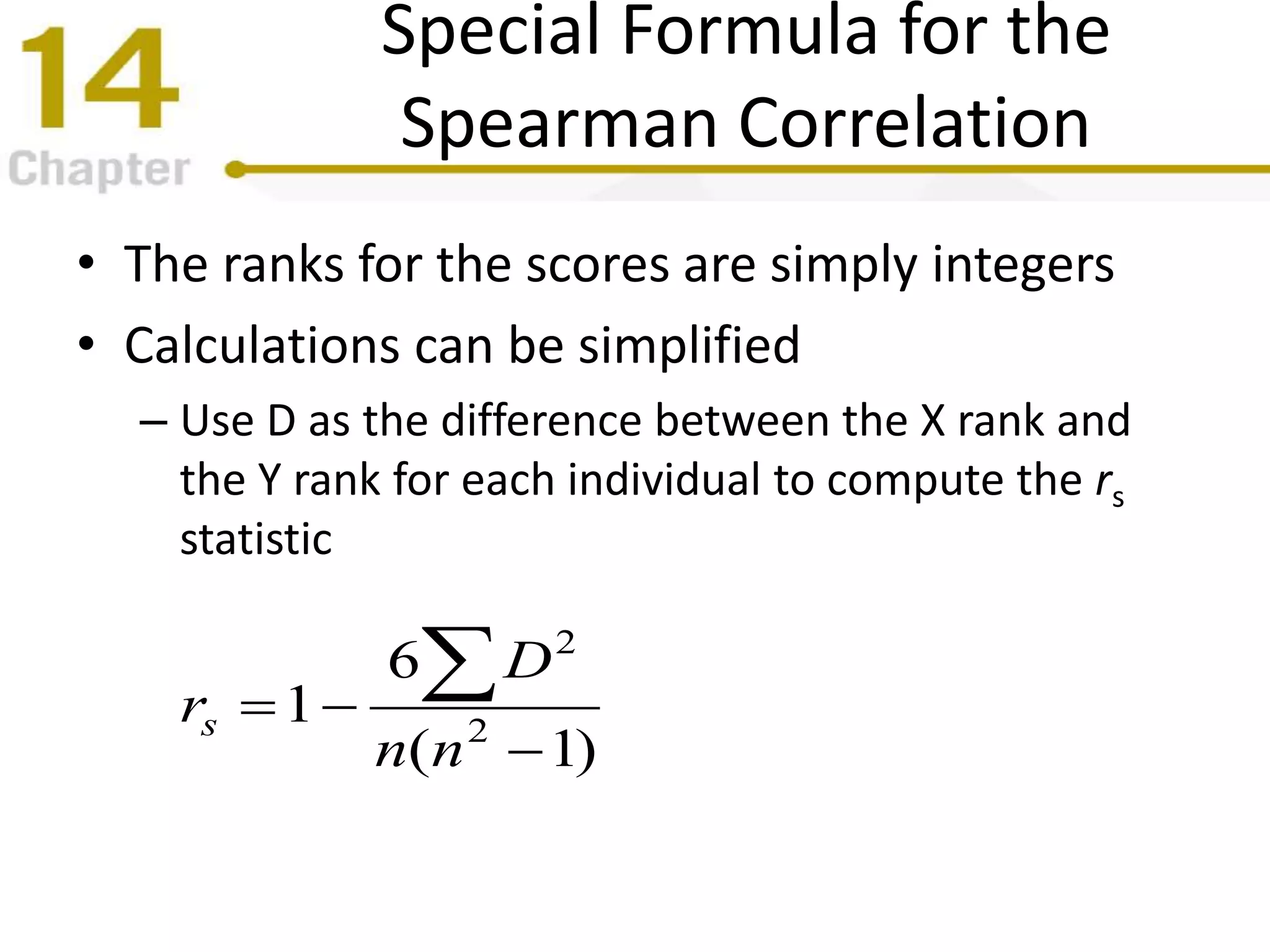 Special Formula for the
Spearman Correlation
• The ranks for the scores are simply integers
• Calculations can be simplified
– Use D as the difference between the X rank and
the Y rank for each individual to compute the rs
statistic
)1(
6
1 2
2



nn
D
rs
 