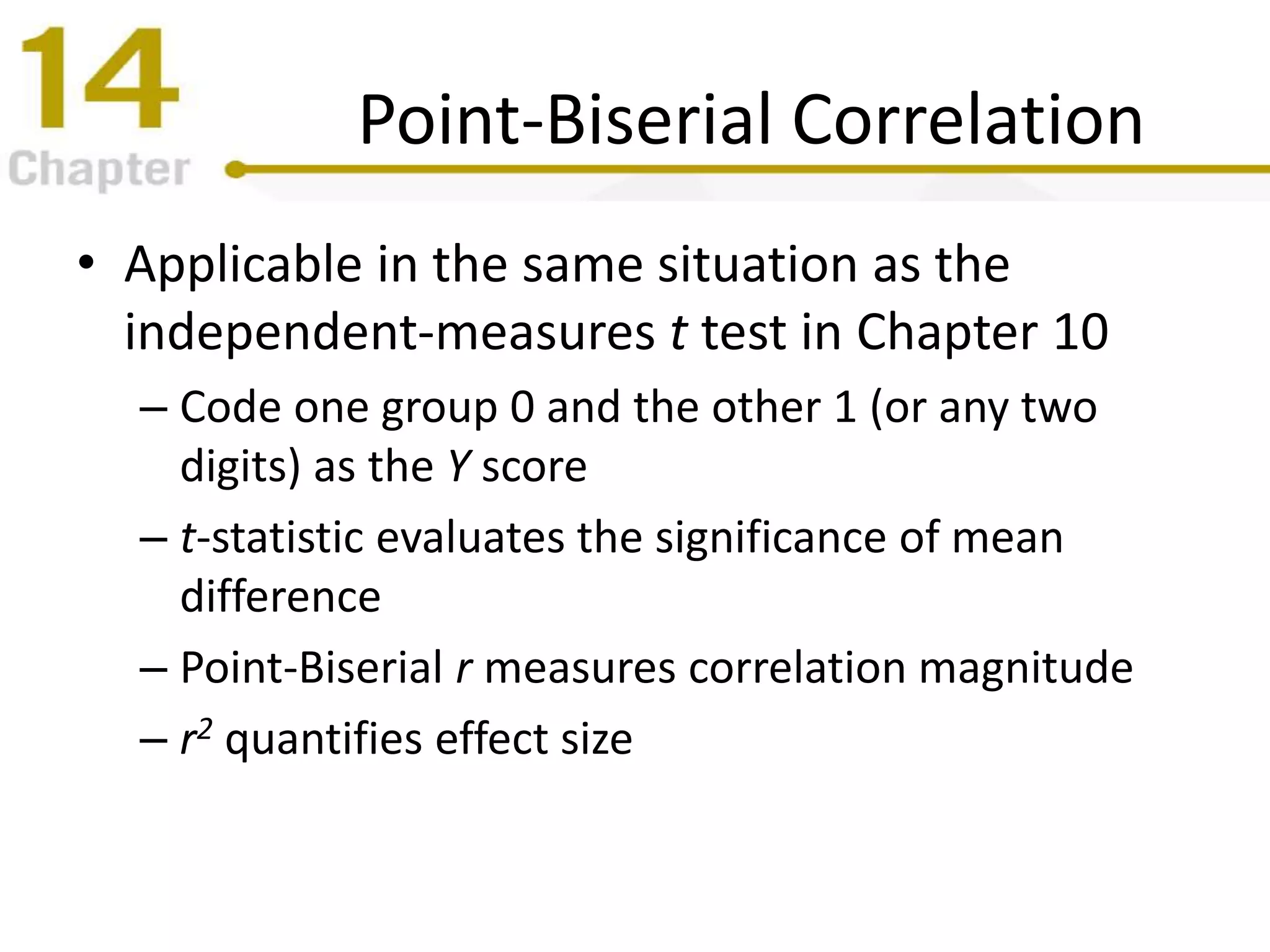 Point-Biserial Correlation
• Applicable in the same situation as the
independent-measures t test in Chapter 10
– Code one group 0 and the other 1 (or any two
digits) as the Y score
– t-statistic evaluates the significance of mean
difference
– Point-Biserial r measures correlation magnitude
– r2 quantifies effect size
 