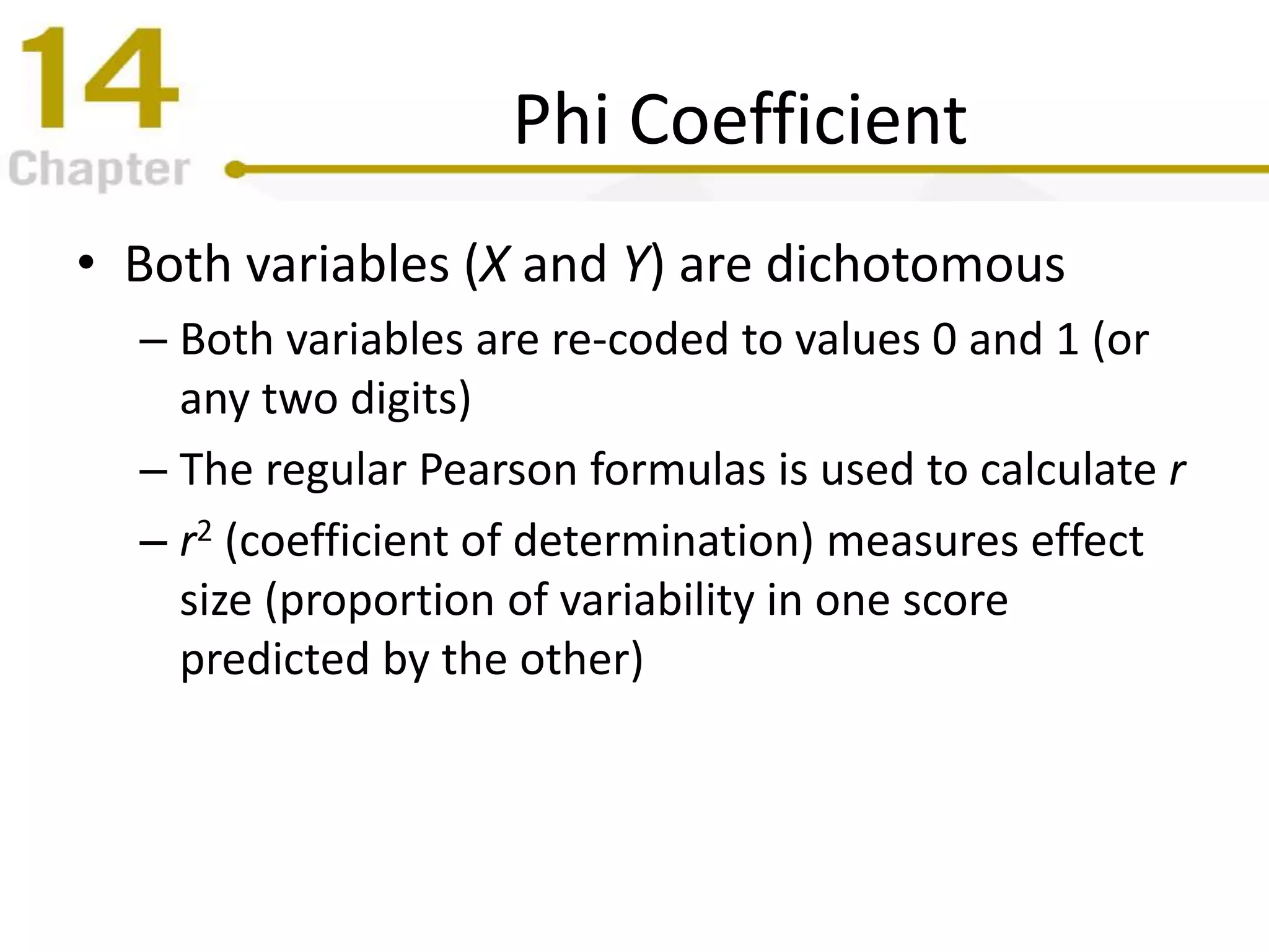 Phi Coefficient
• Both variables (X and Y) are dichotomous
– Both variables are re-coded to values 0 and 1 (or
any two digits)
– The regular Pearson formulas is used to calculate r
– r2 (coefficient of determination) measures effect
size (proportion of variability in one score
predicted by the other)
 