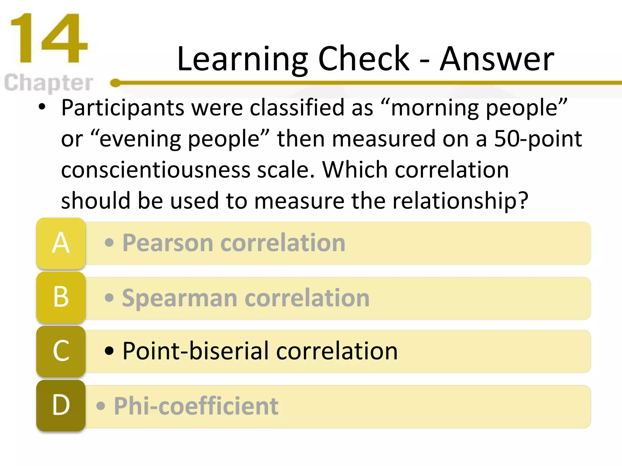 Learning Check - Answer
• Participants were classified as “morning people”
or “evening people” then measured on a 50-point
conscientiousness scale. Which correlation
should be used to measure the relationship?
• Pearson correlationA
• Spearman correlationB
• Point-biserial correlationC
• Phi-coefficientD
 