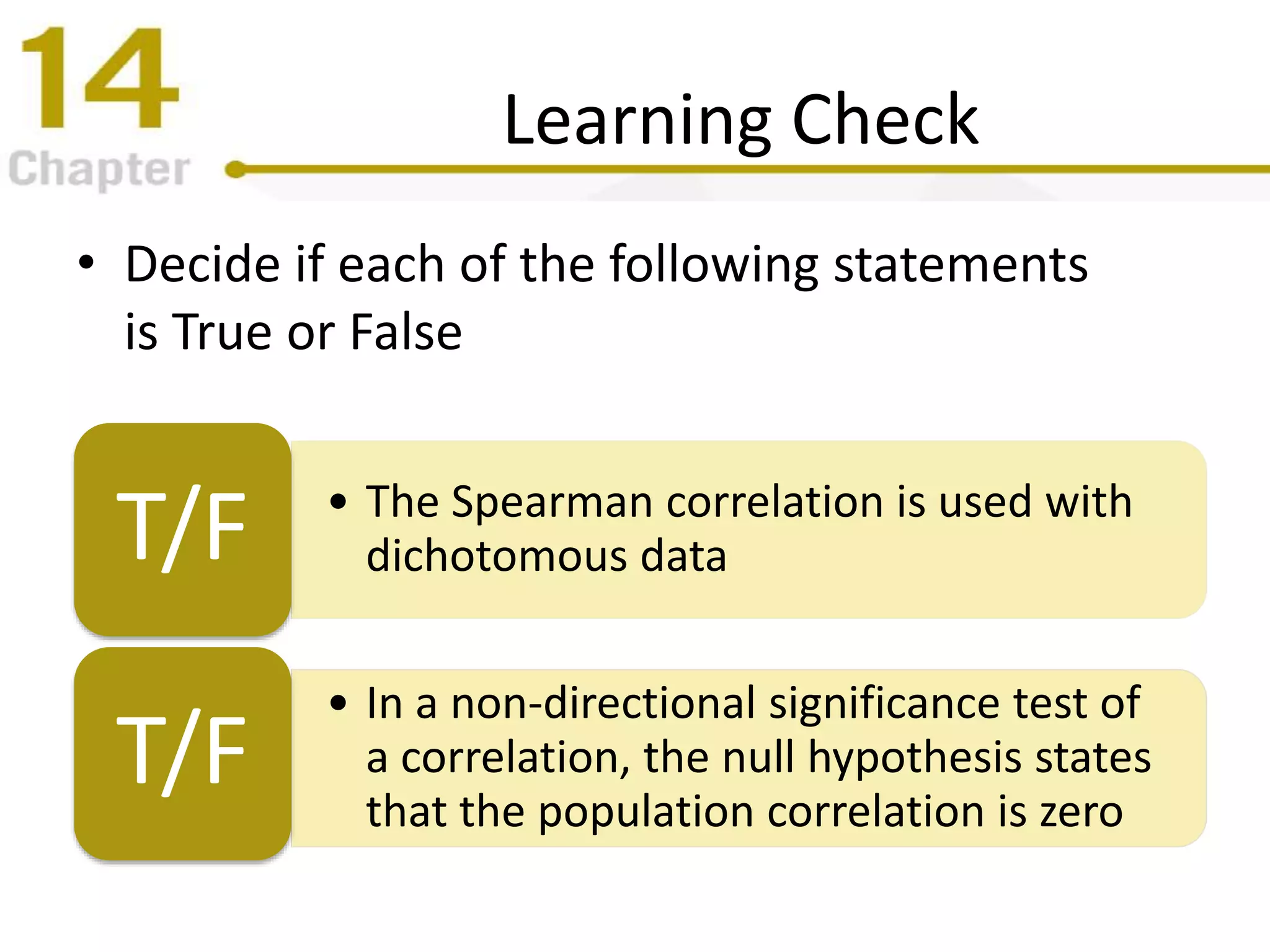 Learning Check
• Decide if each of the following statements
is True or False
• The Spearman correlation is used with
dichotomous dataT/F
• In a non-directional significance test of
a correlation, the null hypothesis states
that the population correlation is zero
T/F
 
