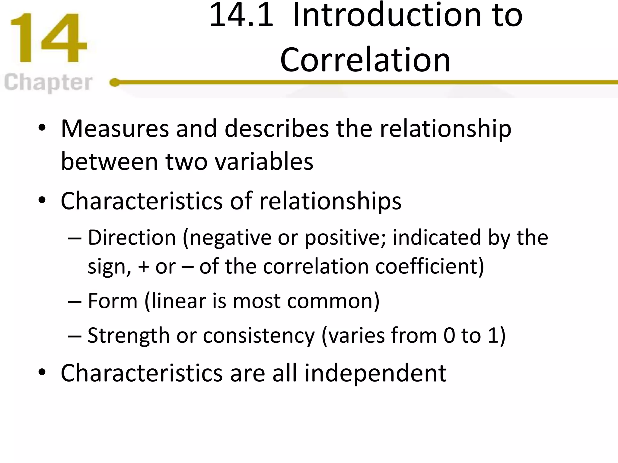 14.1 Introduction to
Correlation
• Measures and describes the relationship
between two variables
• Characteristics of relationships
– Direction (negative or positive; indicated by the
sign, + or – of the correlation coefficient)
– Form (linear is most common)
– Strength or consistency (varies from 0 to 1)
• Characteristics are all independent
 