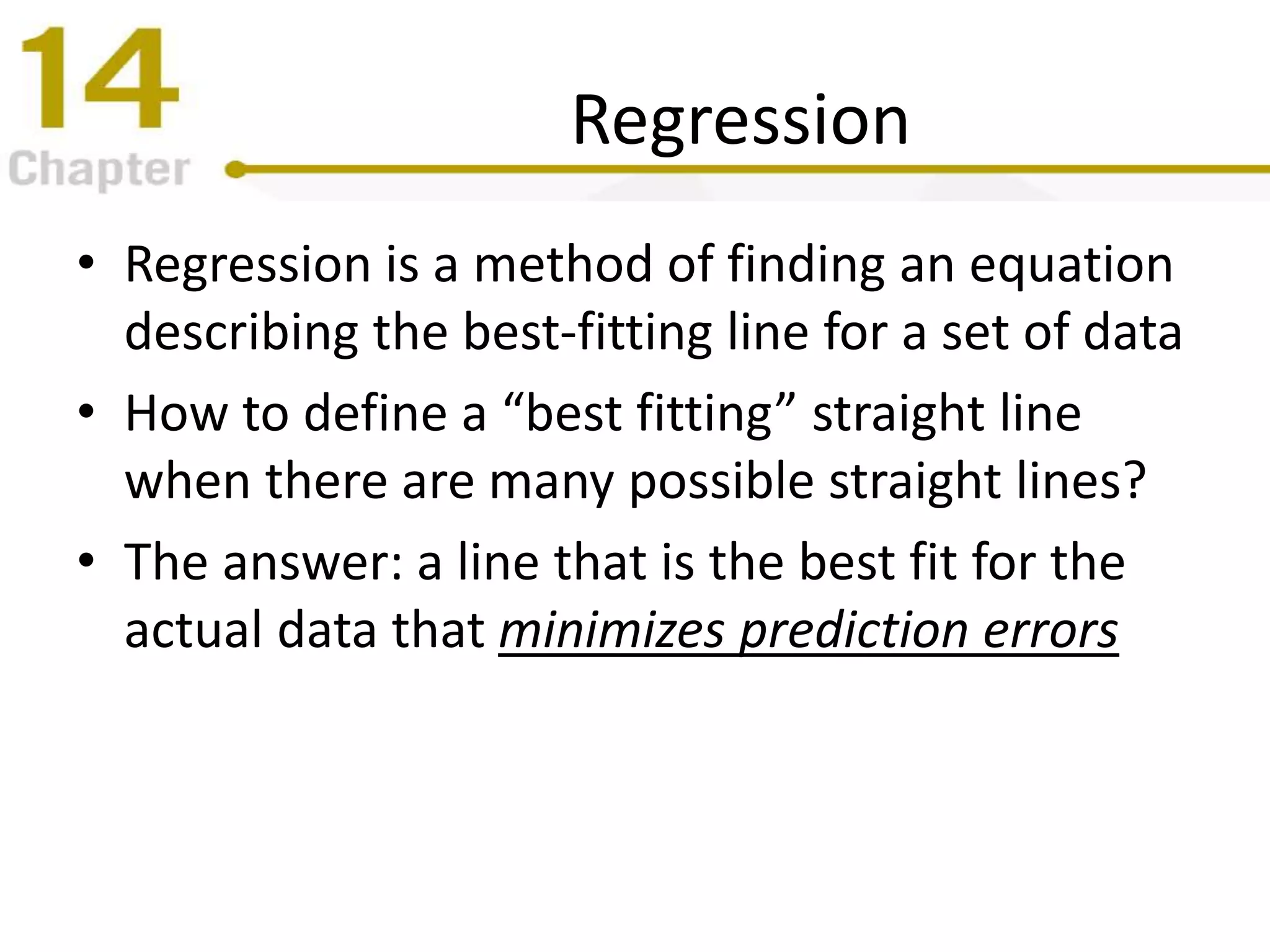 Regression
• Regression is a method of finding an equation
describing the best-fitting line for a set of data
• How to define a “best fitting” straight line
when there are many possible straight lines?
• The answer: a line that is the best fit for the
actual data that minimizes prediction errors
 