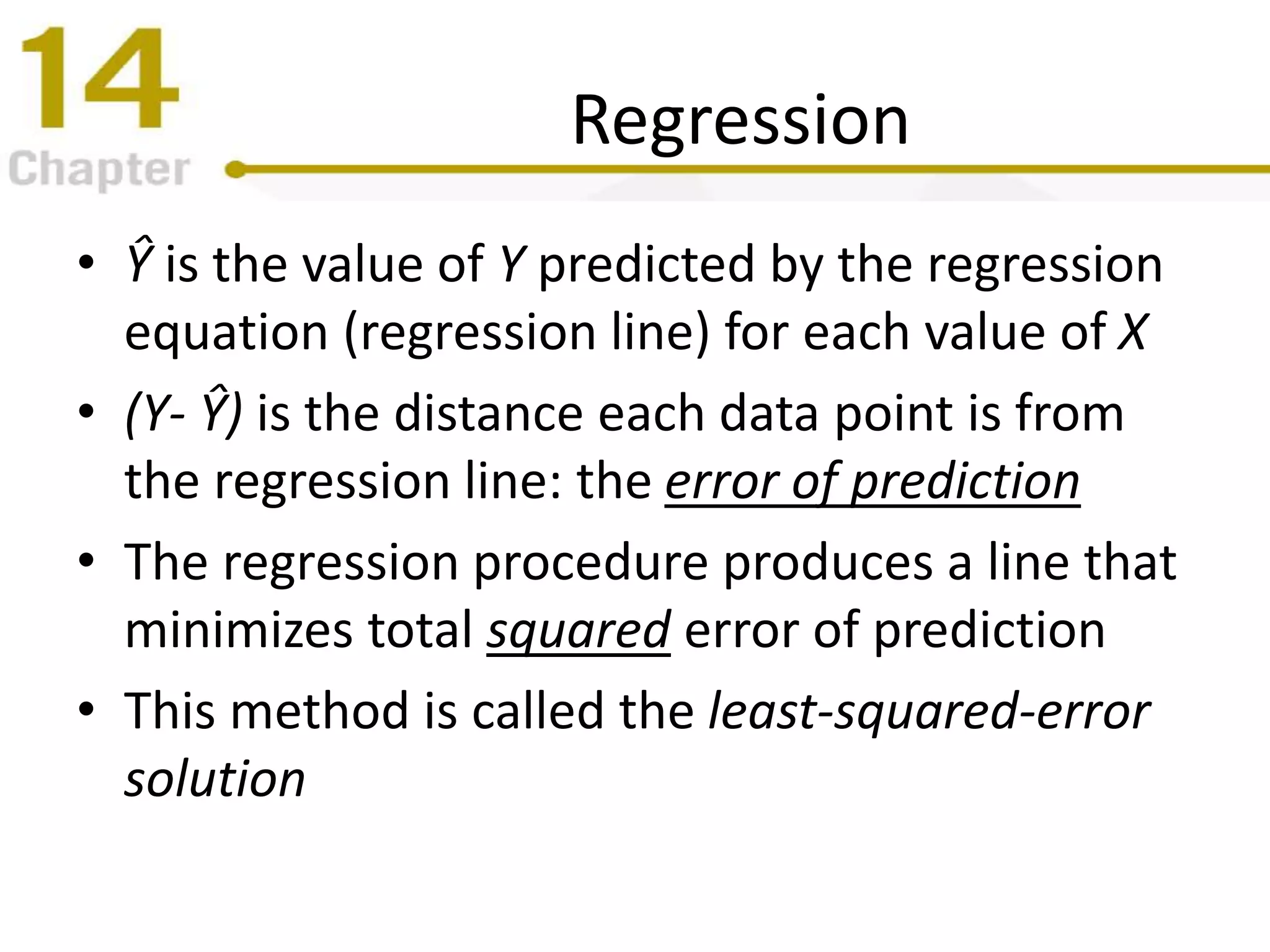Regression
• Ŷ is the value of Y predicted by the regression
equation (regression line) for each value of X
• (Y- Ŷ) is the distance each data point is from
the regression line: the error of prediction
• The regression procedure produces a line that
minimizes total squared error of prediction
• This method is called the least-squared-error
solution
 
