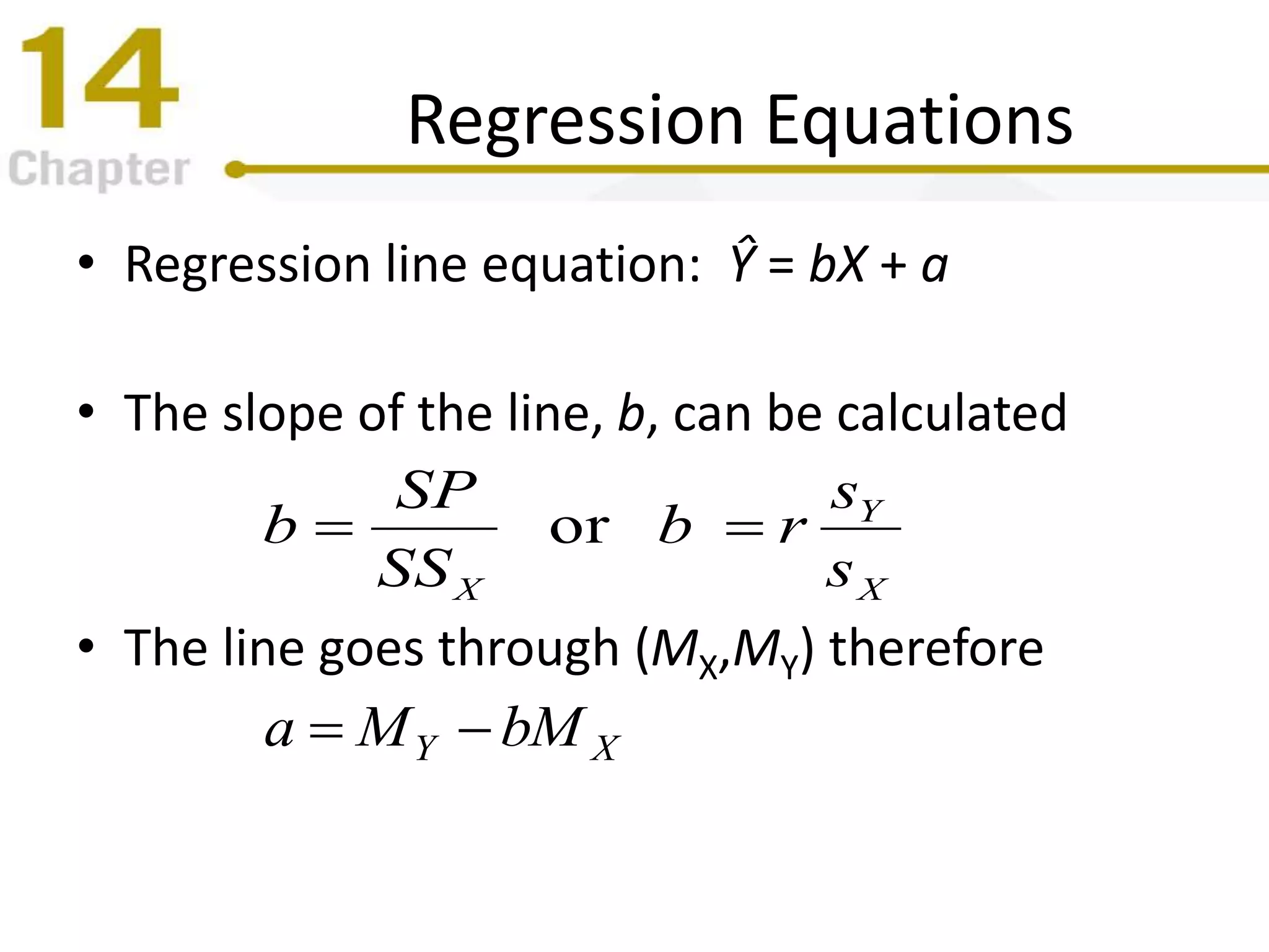 Regression Equations
• Regression line equation: Ŷ = bX + a
• The slope of the line, b, can be calculated
• The line goes through (MX,MY) therefore
X
Y
X s
s
rb
SS
SP
b or 
XY bMMa 
 