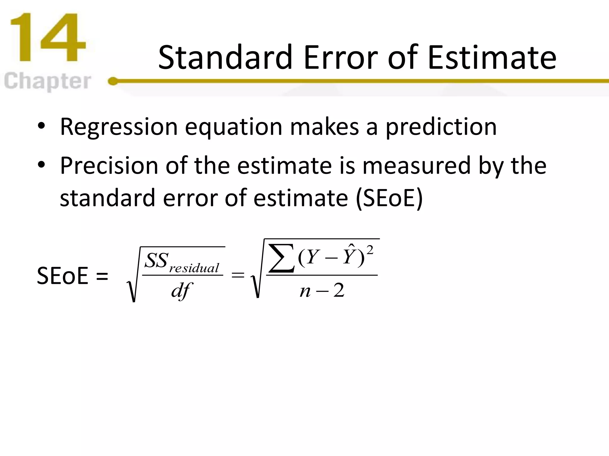 Standard Error of Estimate
• Regression equation makes a prediction
• Precision of the estimate is measured by the
standard error of estimate (SEoE)
SEoE = 2
)ˆ( 2




n
YY
df
SSresidual
 