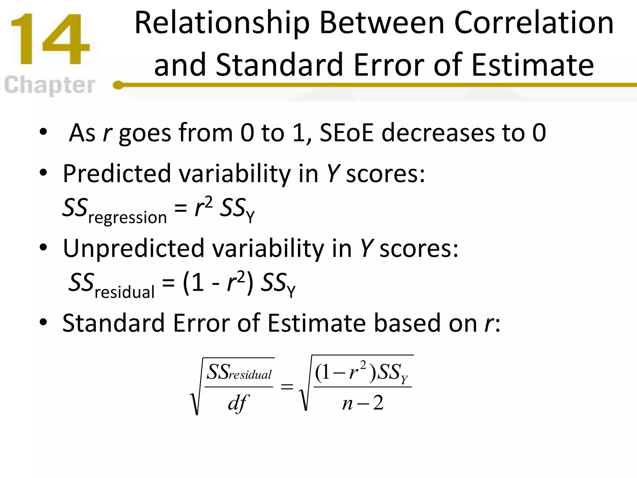 Relationship Between Correlation
and Standard Error of Estimate
• As r goes from 0 to 1, SEoE decreases to 0
• Predicted variability in Y scores:
SSregression = r2 SSY
• Unpredicted variability in Y scores:
SSresidual = (1 - r2) SSY
• Standard Error of Estimate based on r:
2
)1( 2



n
SSr
df
SS Yresidual
 