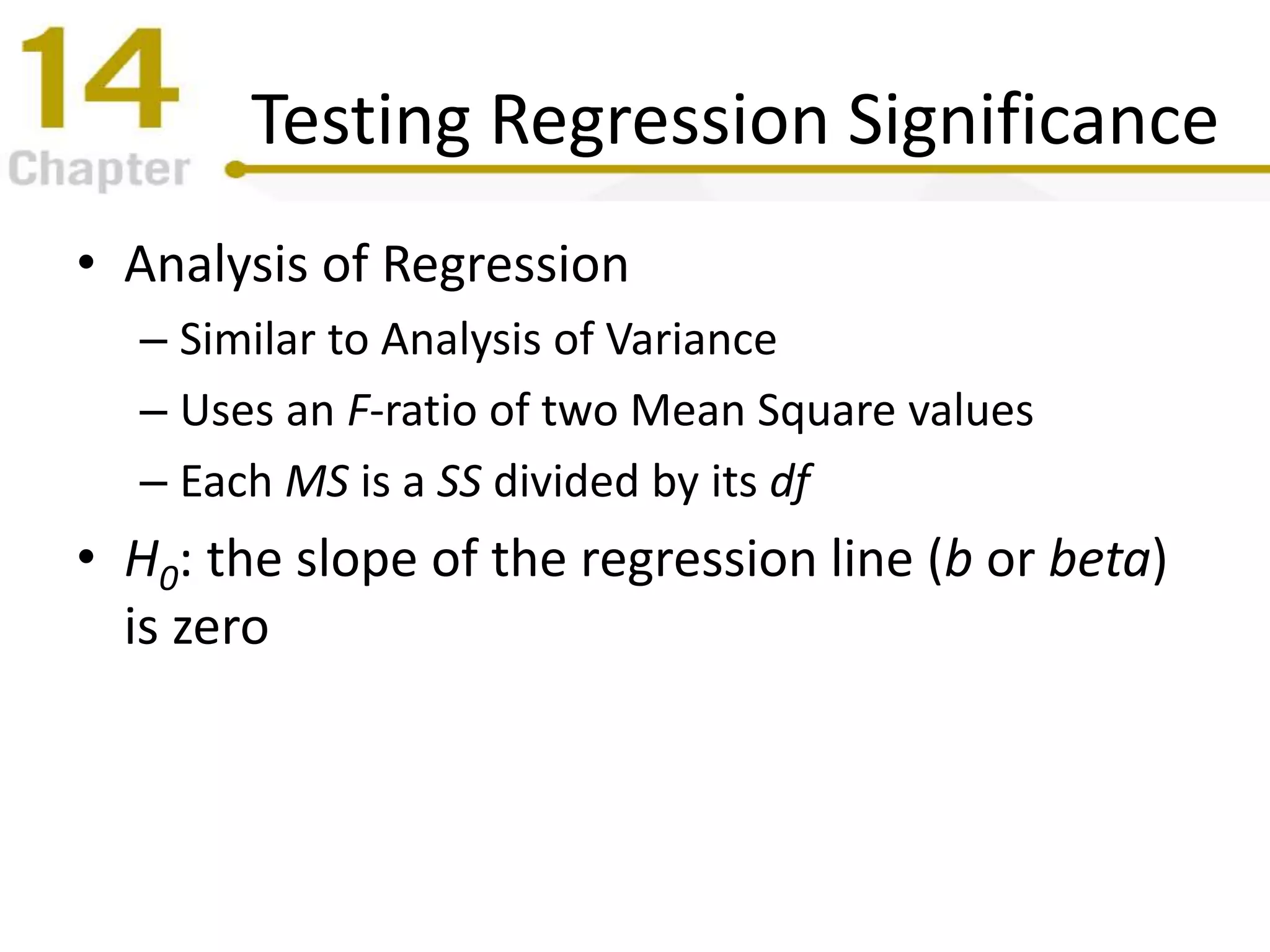 Testing Regression Significance
• Analysis of Regression
– Similar to Analysis of Variance
– Uses an F-ratio of two Mean Square values
– Each MS is a SS divided by its df
• H0: the slope of the regression line (b or beta)
is zero
 