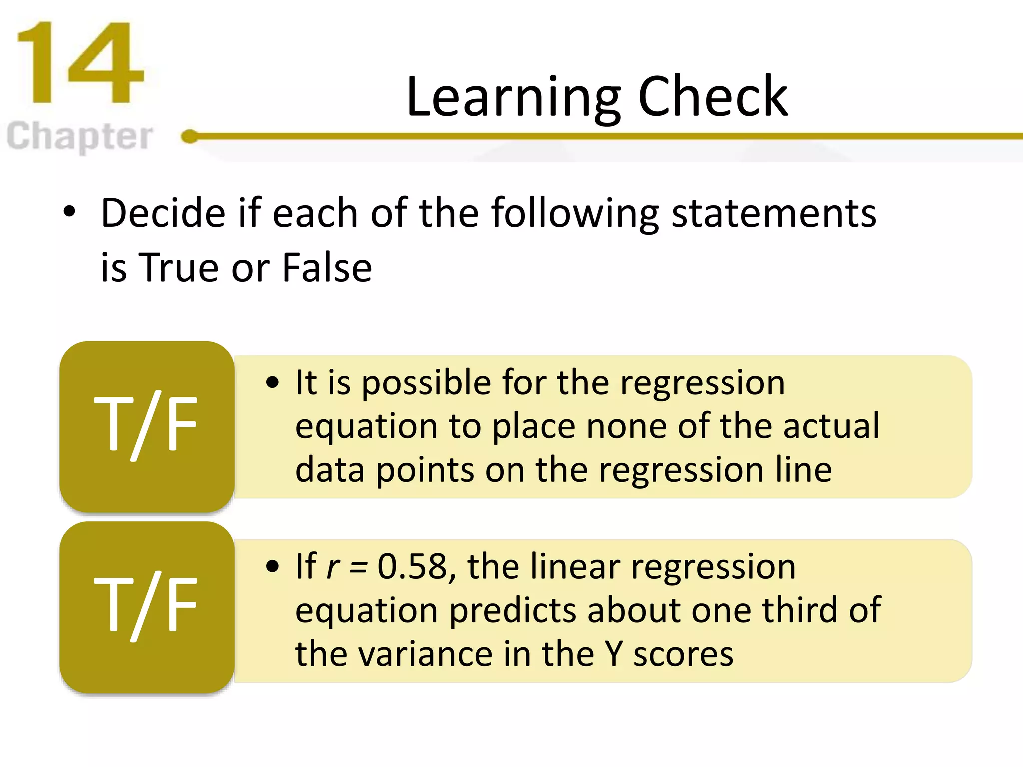 Learning Check
• Decide if each of the following statements
is True or False
• It is possible for the regression
equation to place none of the actual
data points on the regression line
T/F
• If r = 0.58, the linear regression
equation predicts about one third of
the variance in the Y scores
T/F
 
