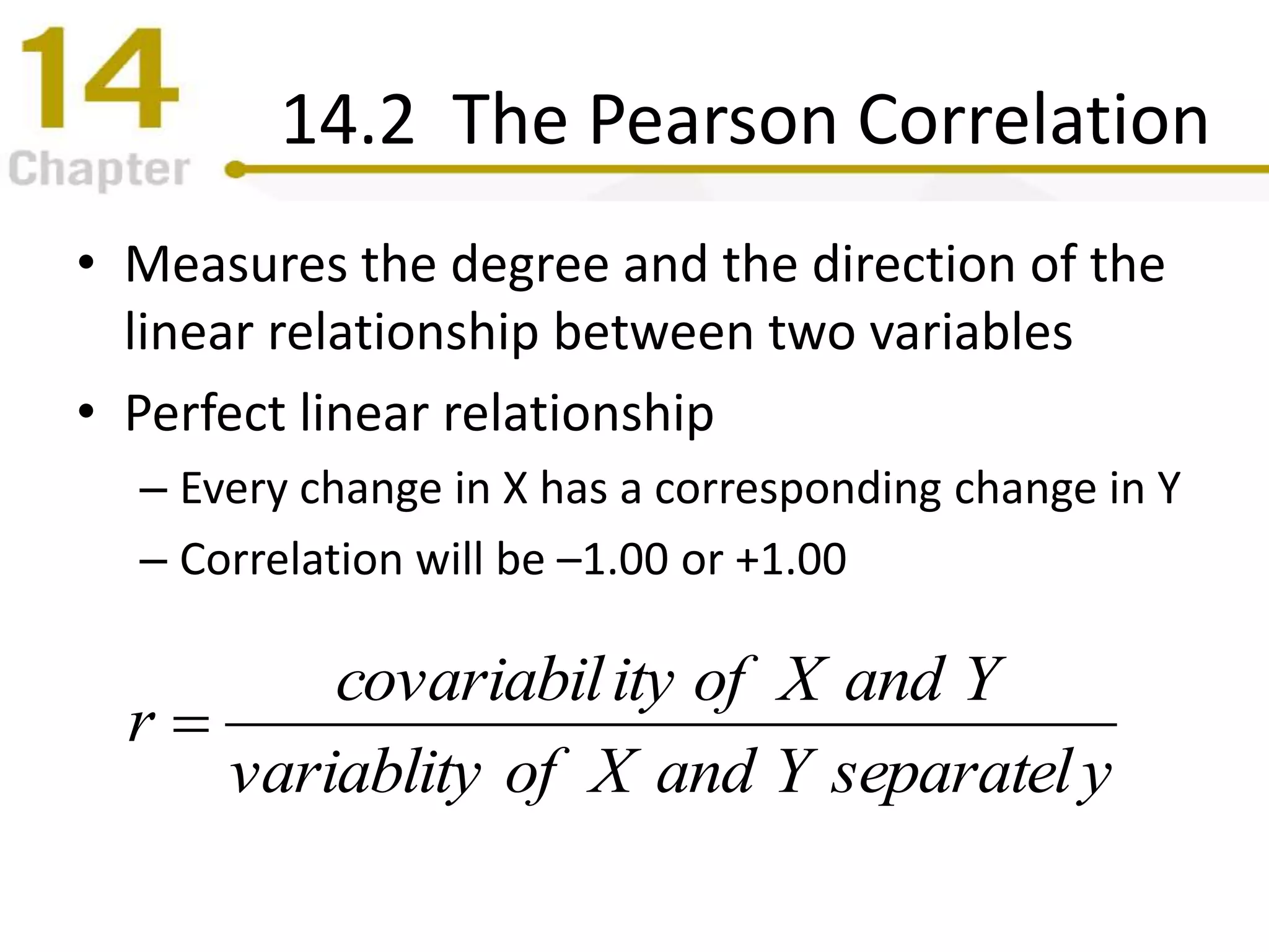14.2 The Pearson Correlation
• Measures the degree and the direction of the
linear relationship between two variables
• Perfect linear relationship
– Every change in X has a corresponding change in Y
– Correlation will be –1.00 or +1.00
yseparatelYandXofvariablity
YandXofitycovariabil
r 
 