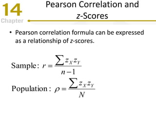 Pearson Correlation and
z-Scores
• Pearson correlation formula can be expressed
as a relationship of z-scores.
N
zz
n
zz
r
YX
YX





:Population
1
:Sample
 
