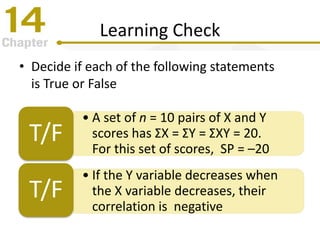 Learning Check
• Decide if each of the following statements
is True or False
• A set of n = 10 pairs of X and Y
scores has ΣX = ΣY = ΣXY = 20.
For this set of scores, SP = –20
T/F
• If the Y variable decreases when
the X variable decreases, their
correlation is negative
T/F
 