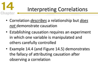 Interpreting Correlations
• Correlation describes a relationship but does
not demonstrate causation
• Establishing causation requires an experiment
in which one variable is manipulated and
others carefully controlled
• Example 14.4 (and Figure 14.5) demonstrates
the fallacy of attributing causation after
observing a correlation
 