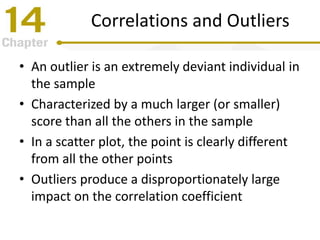 Correlations and Outliers
• An outlier is an extremely deviant individual in
the sample
• Characterized by a much larger (or smaller)
score than all the others in the sample
• In a scatter plot, the point is clearly different
from all the other points
• Outliers produce a disproportionately large
impact on the correlation coefficient
 