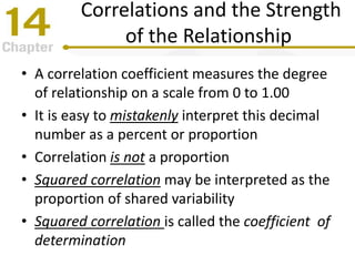 Correlations and the Strength
of the Relationship
• A correlation coefficient measures the degree
of relationship on a scale from 0 to 1.00
• It is easy to mistakenly interpret this decimal
number as a percent or proportion
• Correlation is not a proportion
• Squared correlation may be interpreted as the
proportion of shared variability
• Squared correlation is called the coefficient of
determination
 