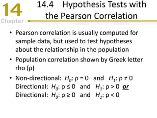 14.4 Hypothesis Tests with
the Pearson Correlation
• Pearson correlation is usually computed for
sample data, but used to test hypotheses
about the relationship in the population
• Population correlation shown by Greek letter
rho (ρ)
• Non-directional: H0: ρ = 0 and H1: ρ ≠ 0
Directional: H0: ρ ≤ 0 and H1: ρ > 0 or
Directional: H0: ρ ≥ 0 and H1: ρ < 0
 