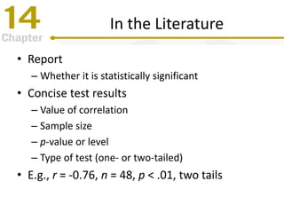 In the Literature
• Report
– Whether it is statistically significant
• Concise test results
– Value of correlation
– Sample size
– p-value or level
– Type of test (one- or two-tailed)
• E.g., r = -0.76, n = 48, p < .01, two tails
 