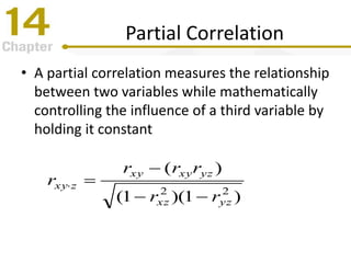 Partial Correlation
• A partial correlation measures the relationship
between two variables while mathematically
controlling the influence of a third variable by
holding it constant
)1)(1(
)(
22
yzxz
yzxyxy
zxy
rr
rrr
r



 