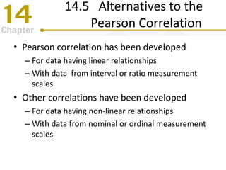 14.5 Alternatives to the
Pearson Correlation
• Pearson correlation has been developed
– For data having linear relationships
– With data from interval or ratio measurement
scales
• Other correlations have been developed
– For data having non-linear relationships
– With data from nominal or ordinal measurement
scales
 