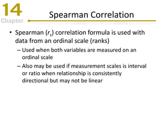 Spearman Correlation
• Spearman (rs) correlation formula is used with
data from an ordinal scale (ranks)
– Used when both variables are measured on an
ordinal scale
– Also may be used if measurement scales is interval
or ratio when relationship is consistently
directional but may not be linear
 
