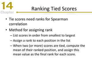 Ranking Tied Scores
• Tie scores need ranks for Spearman
correlation
• Method for assigning rank
– List scores in order from smallest to largest
– Assign a rank to each position in the list
– When two (or more) scores are tied, compute the
mean of their ranked position, and assign this
mean value as the final rank for each score.
 