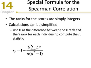 Special Formula for the
Spearman Correlation
• The ranks for the scores are simply integers
• Calculations can be simplified
– Use D as the difference between the X rank and
the Y rank for each individual to compute the rs
statistic
)1(
6
1 2
2



nn
D
rs
 