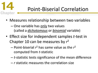 Point-Biserial Correlation
• Measures relationship between two variables
– One variable has only two values
(called a dichotomous or binomial variable)
• Effect size for independent samples t-test in
Chapter 10 can be measures by r2
– Point-biserial r2 has same value as the r2
computed from t-statistic
– t-statistic tests significance of the mean difference
– r statistic measures the correlation size
 