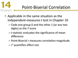 Point-Biserial Correlation
• Applicable in the same situation as the
independent-measures t test in Chapter 10
– Code one group 0 and the other 1 (or any two
digits) as the Y score
– t-statistic evaluates the significance of mean
difference
– Point-Biserial r measures correlation magnitude
– r2 quantifies effect size
 