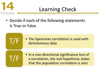 Learning Check
• Decide if each of the following statements
is True or False
• The Spearman correlation is used with
dichotomous dataT/F
• In a non-directional significance test of
a correlation, the null hypothesis states
that the population correlation is zero
T/F
 
