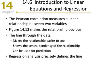 14.6 Introduction to Linear
Equations and Regression
• The Pearson correlation measures a linear
relationship between two variables
• Figure 14.13 makes the relationship obvious
• The line through the data
– Makes the relationship easier to see
– Shows the central tendency of the relationship
– Can be used for prediction
• Regression analysis precisely defines the line
 