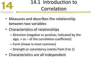 14.1 Introduction to
Correlation
• Measures and describes the relationship
between two variables
• Characteristics of relationships
– Direction (negative or positive; indicated by the
sign, + or – of the correlation coefficient)
– Form (linear is most common)
– Strength or consistency (varies from 0 to 1)
• Characteristics are all independent
 