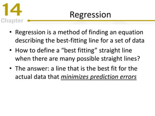 Regression
• Regression is a method of finding an equation
describing the best-fitting line for a set of data
• How to define a “best fitting” straight line
when there are many possible straight lines?
• The answer: a line that is the best fit for the
actual data that minimizes prediction errors
 