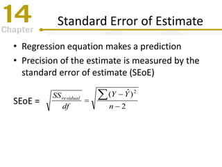 Standard Error of Estimate
• Regression equation makes a prediction
• Precision of the estimate is measured by the
standard error of estimate (SEoE)
SEoE = 2
)ˆ( 2




n
YY
df
SSresidual
 