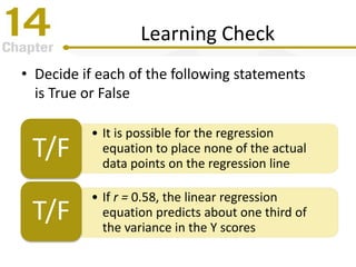 Learning Check
• Decide if each of the following statements
is True or False
• It is possible for the regression
equation to place none of the actual
data points on the regression line
T/F
• If r = 0.58, the linear regression
equation predicts about one third of
the variance in the Y scores
T/F
 