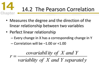 14.2 The Pearson Correlation
• Measures the degree and the direction of the
linear relationship between two variables
• Perfect linear relationship
– Every change in X has a corresponding change in Y
– Correlation will be –1.00 or +1.00
yseparatelYandXofvariablity
YandXofitycovariabil
r 
 